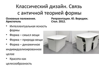 Классический дизайн. Связь
       с античной теорией формы
Основные положения.          Репрзентации. Ю. Вередюк.
Аристотель                   Стол. 2012.
• Интеллектуальная ясность
  формы
• Форма – смысл вещи
• Форма – природа вещи
• Форма – динамичное
индивидуализированное
целое
• Красота как
целесообразность
 
