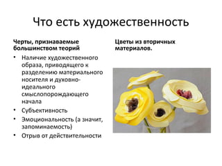 Что есть художественность
Черты, признаваемые            Цветы из вторичных
большинством теорий            материалов.
• Наличие художественного
  образа, приводящего к
  разделению материального
  носителя и духовно-
  идеального
  смыслопорождающего
  начала
• Субъективность
• Эмоциональность (а значит,
  запоминаемость)
• Отрыв от действительности
 