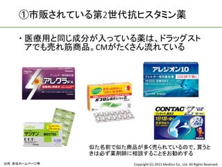 ①市販されている第2世代抗ヒスタミン薬

     医療用と同じ成分が入っている薬は、ドラッグスト
      アでも売れ筋商品。CMがたくさん流れている




               似た名前で似た商品が多く売られているので、買うと
               きは必ず薬剤師に相談することをお勧めする
出所：各社ホームページ等           Copyright (C) 2013 Meditur Co., Ltd. All Rights Reserved.
 