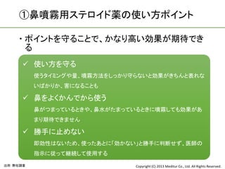 ①鼻噴霧用ステロイド薬の使い方ポイント

     ポイントを守ることで、かなり高い効果が期待でき
      る
       使い方を守る
          使うタイミングや量、噴霧方法をしっかり守らないと効果がきちんと表れな
          いばかりか、害になることも

       鼻をよくかんでから使う
          鼻がつまっているときや、鼻水がたまっているときに噴霧しても効果があ
          まり期待できません

       勝手に止めない
          即効性はないため、使ったあとに「効かない」と勝手に判断せず、医師の
          指示に従って継続して使用する

出所：弊社調査                       Copyright (C) 2013 Meditur Co., Ltd. All Rights Reserved.
 
