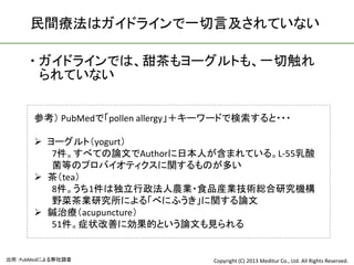 民間療法はガイドラインで一切言及されていない

      ガイドラインでは、甜茶もヨーグルトも、一切触れ
       られていない


      参考） PubMedで「pollen allergy」＋キーワードで検索すると・・・

       ヨーグルト（yogurt）
         7件。すべての論文でAuthorに日本人が含まれている。L-55乳酸
         菌等のプロバイオティクスに関するものが多い
       茶（tea）
         8件。うち1件は独立行政法人農業・食品産業技術総合研究機構
         野菜茶業研究所による「べにふうき」に関する論文
       鍼治療（acupuncture）
         51件。症状改善に効果的という論文も見られる


出所：PubMedによる弊社調査                   Copyright (C) 2013 Meditur Co., Ltd. All Rights Reserved.
 