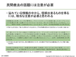 民間療法の話題には注意が必要

     溢れている情報の中から、信頼出来るものを得る
      には、相当な注意が必要と思われる
    民間療法は信用しない方が賢明だ。プロバイオティクス効果を狙ったヨーグルトな
    どの乳製品を使う治療やアロマテラピーなどは、効いたと思わせることがある。し
    かし、実際の効果には疑問符が付くものもある。出所：日本経済新聞 2013年2月5日
    ⇒「効いた」のではなく、「効いたと思わせている」とのこと。プラセボ効果と言われても仕方ないレベルも多いに違いない



    すり潰したイチゴから抽出した液を加えると、アレルギーの引き金となる物質「Ｉ
    ｇＥ抗体」が減少し、イチゴの成分を分析した結果、「ＧＡＰＤＨ」という酵素が
    作用していることがわかった。（中略）一日に「とよのか」（１個１５グラム）を
    ２０個以上、１週間以上続けて食べる必要があるという。 出所：読売新聞 2012年
    6月22日
    ⇒イチゴをたくさん食べるだけなら、悪い影響も考えにくいが、1日20個は下手をするとお腹を壊しそう。そして懐にも優し
     くなさそう。


    口呼吸で花粉症が治る（南雲吉則氏著書「20歳若く見えるために私が実践している
    100の習慣」） ⇔ 鼻呼吸でアレルギー体質が改善（西原研究所・西原克成所長）
    ⇒真逆のことがどちらも効果的と言われている。どっちを信用するかは・・・あなた次第


出所：各種資料                                Copyright (C) 2013 Meditur Co., Ltd. All Rights Reserved.
 