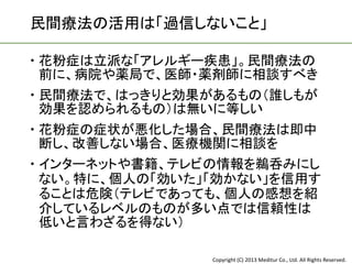 民間療法の活用は「過信しないこと」

 花粉症は立派な「アレルギー疾患」。民間療法の
  前に、病院や薬局で、医師・薬剤師に相談すべき
 民間療法で、はっきりと効果があるもの（誰しもが
  効果を認められるもの）は無いに等しい
 花粉症の症状が悪化した場合、民間療法は即中
  断し、改善しない場合、医療機関に相談を
 インターネットや書籍、テレビの情報を鵜呑みにし
  ない。特に、個人の「効いた」「効かない」を信用す
  ることは危険（テレビであっても、個人の感想を紹
  介しているレベルのものが多い点では信頼性は
  低いと言わざるを得ない）

                Copyright (C) 2013 Meditur Co., Ltd. All Rights Reserved.
 
