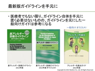 最新版ガイドラインを手元に

 医療者でもない限り、ガイドライン自体を手元に
  置く必要はないものの、ガイドラインを元にした一
  般向けガイドは参考になる




鼻アレルギー診療ガイドライン   鼻アレルギー診療ガイドライン              アレルギー性鼻炎ガイド
     2013年版        2013年版 ダイジェスト                2013年版
                              Copyright (C) 2013 Meditur Co., Ltd. All Rights Reserved.
 