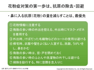 花粉症対策の第一歩は、抗原の除去・回避

      鼻に入る抗原（花粉）の量を減らすことは、最優先

       ① 花粉情報に注意する
       ② 飛散の多い時の外出を控える、外出時にマスク・メガネ
         を着用する
       ③ 外出時、けばだった毛織物などのコートの使用は避ける
       ④ 帰宅時、衣服や髪をよく払い入室する。洗顔、うがいを
         し、鼻をかむ
       ⑤ 飛散の多い時は、窓・戸を閉めておく
       ⑥ 飛散の多い時のふとんや洗濯物の外干しは避ける
       ⑦ 掃除を励行する。特に窓際を念入りに
出所：鼻アレルギー診療ガイドライン 2013年版   Copyright (C) 2013 Meditur Co., Ltd. All Rights Reserved.
 