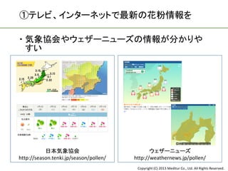①テレビ、インターネットで最新の花粉情報を

 気象協会やウェザーニューズの情報が分かりや
  すい




           日本気象協会                              ウェザーニューズ
http://season.tenki.jp/season/pollen/   http://weathernews.jp/pollen/
                                         Copyright (C) 2013 Meditur Co., Ltd. All Rights Reserved.
 
