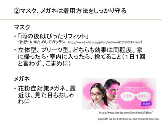 ②マスク、メガネは着用方法をしっかり守る

マスク
 「雨の後はぴったりフィット」
（出所：NHKためしてガッテン   http://www9.nhk.or.jp/gatten/archives/P20130213.html）

 立体型、プリーツ型、どちらも効果は同程度。家
  に帰ったら・室内に入ったら、捨てること（１日１回
  と言わず、こまめに）

メガネ
 花粉症対策メガネ、最
  近は、見た目もおしゃ
  れに
                                        http://www.jins-jp.com/functional/kafun/
                                       Copyright (C) 2013 Meditur Co., Ltd. All Rights Reserved.
 