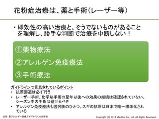 花粉症治療は、薬と手術（レーザー等）

      即効性の高い治療と、そうでないものがあること
       を理解し、勝手な判断で治療を中断しない！

      ①薬物療法
      ②アレルゲン免疫療法
      ③手術療法
    ガイドラインで言及されているポイント
    • 抗原回避は必ず行う
    • レーザー手術、化学剤手術の翌年以後への効果の継続は確認されていない。
      シーズン中の手術は避けるべき
    • アレルゲン免疫療法も選択肢のひとつ。スギの抗原は日本で唯一標準化され
      ている
出所：鼻アレルギー診療ガイドライン 2013年版   Copyright (C) 2013 Meditur Co., Ltd. All Rights Reserved.
 