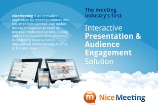 The meeting
NiceMeeting is an innovative            industry’s first
application for meeting planners that
lets attendees use their own mobile
devices throughout an event as
personal conference screens, polling
                                        Interactive
and communication tools, and more.
NiceMeeting takes audience
                                        Presentation &
engagement and knowledge-sharing
to the next level.
                                        Audience
                                        Engagement
                                        Solution
 