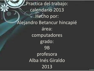 Practica del trabajo:
      calendario 2013
         Hecho por:
Alejandro Betancur hincapié
            área:
       computadores
           grado:
             9B
         profesora
      Alba Inés Giraldo
            2013
 