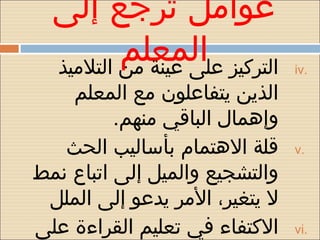 ‫عوامل ترجع إلى‬
          ‫التركيز المعلم‬
  ‫على عينة من التلميذ‬           ‫.‪iv‬‬

    ‫الذين يتفاعلون مع المعلم‬
          ‫وإهمال الباقي منهم.‬
   ‫قلة الهتمام بأساليب الحث‬     ‫.‪v‬‬
‫والتشجيع والميل إلى اتباع نمط‬
 ‫ل يتغير، المر يدعو إلى الملل‬
‫الكتفاء في تعليم القراءة على‬    ‫.‪vi‬‬
 
