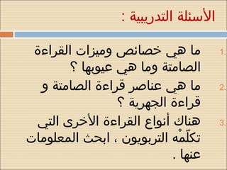‫السئلة التدريبية :‬

 ‫ما هي خصائص وميزات القراءة‬             ‫.1‬
       ‫الصامتة وما هي عيوبها ؟‬
  ‫ما هي عناصر قراءة الصامتة و‬           ‫.2‬
                ‫قراءة الجهرية ؟‬
 ‫هناك أنواع القراءة الخرى التي‬          ‫.3‬
‫تكلمه التربويون ، ابحث المعلومات‬
                             ‫مّ  هْ‬
                           ‫عنها .‬
 