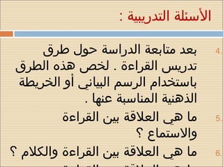 ‫السئلة التدريبية :‬

     ‫بعد متابعة الدراسة حول طرق‬          ‫.4‬
 ‫تدريس القراءة . لخص هذه الطرق‬
 ‫باستخدام الرسم البياني أو الخريطة‬
             ‫الذهنية المناسبة عنها .‬
         ‫ما هي العلقة بين القراءة‬        ‫.5‬

                       ‫واالستماع ؟‬
‫ما هي العلقة بين القراءة والكلم ؟‬        ‫.6‬
 