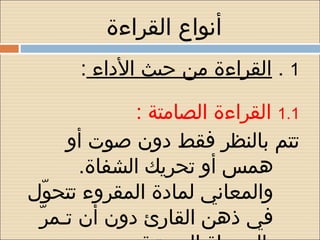 ‫أنواع القراءة‬
       ‫1 . القراءة من حيث الداء :‬

                ‫1.1 القراءة الصامتة :‬
        ‫تتم بالنظر فقط دون صوت أو‬
          ‫همس أو تحريك الشفاة.‬
‫والمعاني لمادة المقروء تتحو ل‬
     ‫ ّ‬
  ‫ ّ‬ ‫في ذهن القارئ دون أن تـمر‬
 