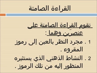 ‫القراءة الصامتة‬

      ‫تقوم القراءة الصامتة على‬
             ‫عنصرين وهما :‬
                       ‫يَ‬
‫1 . مجرد النظر بالعين إلى رموز‬
                   ‫المقروء .‬
‫2 . النشاط الذهني الذي يستثيره‬
‫المنظور إليه من تلك الرموز .‬
 