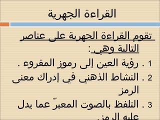 ‫القراءة الجهرية‬
  ‫تقوم القراءة الجهرية على عناصر‬
                  ‫التالية وهي :‬
 ‫1 . رؤية العين إلى رموز المقروء .‬
‫2 . النشاط الذهني في إدراك معنى‬
                         ‫الرمز‬
 ‫3 . التلفظ بالصوت المعبر عما يد ل‬
          ‫ ّ‬
 