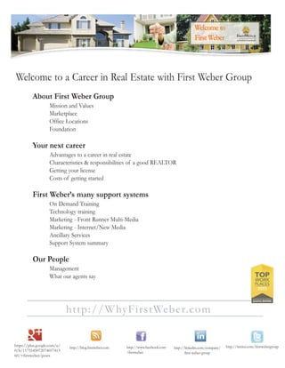 http://WhyFirstWeber.com
Welcome to a Career in Real Estate with First Weber Group
About First Weber Group
Mission and Values
Marketplace
Office Locations
Foundation
Your next career
Advantages to a career in real estate
Characteristics & responsibilities of a good REALTOR
Getting your license
Costs of getting started
First Weber’s many support systems
On Demand Training
Technology training
Marketing - Front Runner Multi-Media
Marketing - Internet/New Media
Ancillary Services
Support System summary
Our People
Management
What our agents say
 