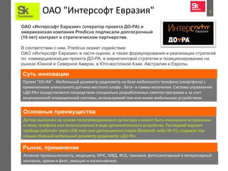ОАО "Интерсофт Евразия"                                                          3



ОАО «Интерсофт Евразия» (оператор проекта ДО-РА) и
американская компания Predicus подписали долгосрочный
(10 лет) контракт о стратегическом партнерстве.

В соответствии с ним, Predicus окажет содействие
ОАО «Интерсофт Евразии» в части оценки, а также формулирования и реализации стратегий
по коммерциализации проекта ДО-РА, в маркетинговой стратегии и позиционированию на
рынках Южной и Северной Америк, в Юго-восточной Азии, Австралии и Европы.

Суть инновации
Проект "DO-RA" - Мобильный дозиметр-радиометр на базе мобильного телефона (смартфона) с
применением уникального датчика жесткого альфа-, бета- и гамма-излучения. Система управления
«ДО-РА» осуществляется посредством специально разработанных пакетов программ и за счет
лицензионной операционной системы, используемой тем или иным мобильным устройством.


Основные преимущества
Датчик выполнен на основе полупроводникового детектора и может быть изначально встроенным
в схему телефона или использоваться в виде дополнительного устройства. Последний вариант
прибора работает через USB-порт или дистанционно (через Bluetooth либо Wi-Fi), создавая тем
самым сборный мобильный дозиметр-радиометр «ДО-РА»

Рынок, применение
Атомная промышленность, медицина, МЧС, МВД, ФСБ, таможня, фитосанитарный и ветеринарный
контроль, армия и флот, авиация и космонавтика.
 