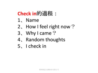 Check in的過程：
1、Name
2、How I feel right now？
3、Why I came？
4、Random thoughts
5、I check in



        傳華創意企劃股份有限公司
 