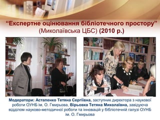 “Експертне оцінювання бібліотечного простору”
         (Миколаївська ЦБС) (2010 р.)




Модератори: Астапенко Тетяна Сергіївна, заступник директора з наукової
  роботи ОУНБ ім. О. Гмирьова, Вірьовка Тетяна Миколаївна, завідуюча
відділом науково-методичної роботи та інновацій у бібліотечній галузі ОУНБ
                             ім. О. Гмирьова
 