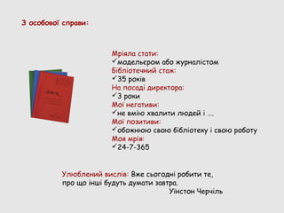 З особової справи:



                       Мріяла стати:
                       модельєром або журналістом
                       Бібліотечний стаж:
                       35 років
                       На посаді директора:
                       3 роки
                       Мої негативи:
                       не вмію хвалити людей і ….
                       Мої позитиви:
                       обожнюю свою бібліотеку і свою роботу
                       Моя мрія:
                       24-7-365


          Улюблений вислів: Вже сьогодні робити те,
          про що інші будуть думати завтра.
                                        Уїнстон Черчіль
 