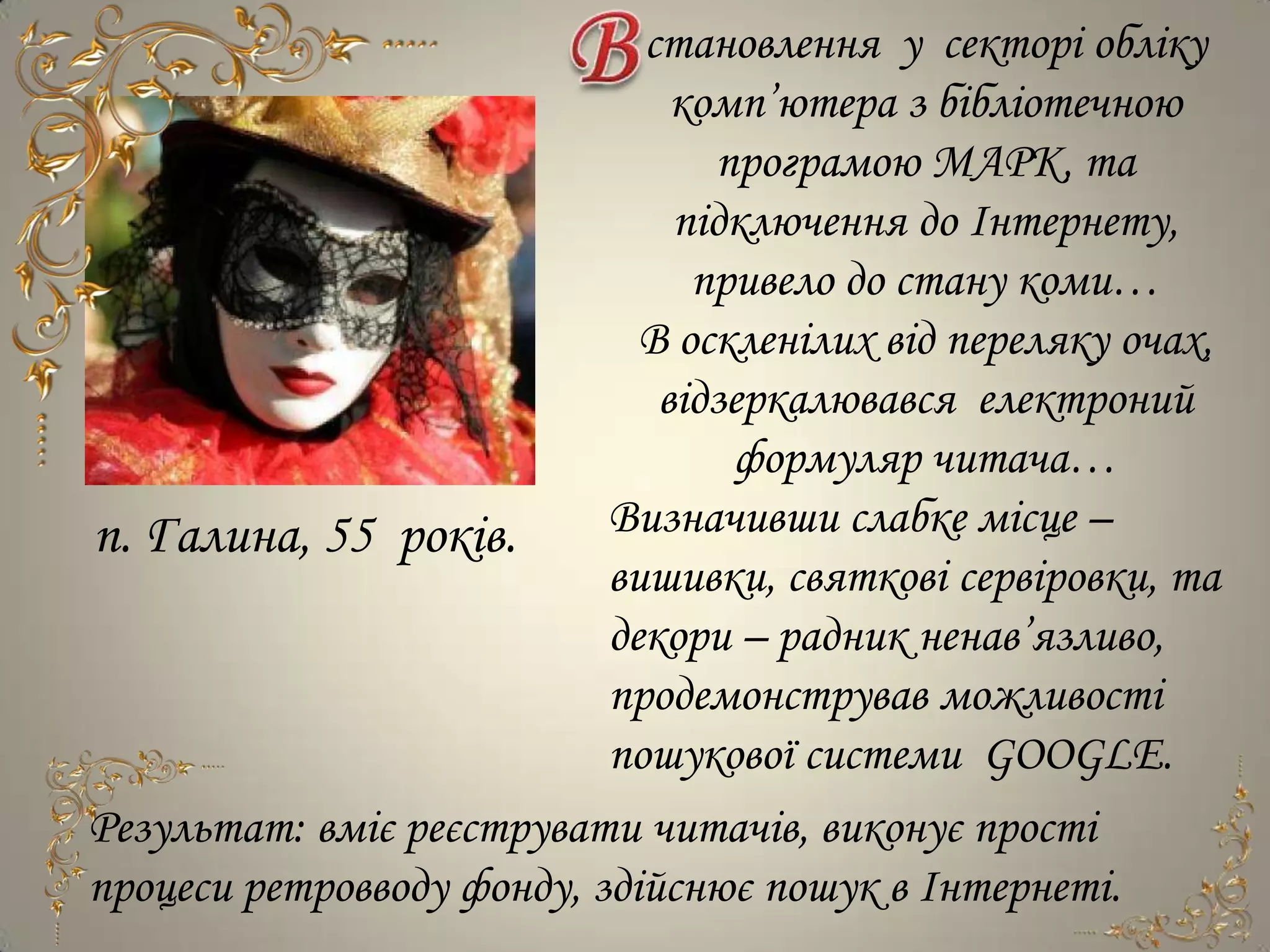 становлення у секторі обліку
                               комп’ютера з бібліотечною
                                 програмою МАРК, та
                               підключення до Інтернету,
                                привело до стану коми…
                             В оскленілих від переляку очах,
                              відзеркалювався електроний
                                  формуляр читача…
п. Галина, 55 років.       Визначивши слабке місце –
                           вишивки, святкові сервіровки, та
                           декори – радник ненав’язливо,
                           продемонстрував можливості
                           пошукової системи GOOGLE.
Результат: вміє реєструвати читачів, виконує прості
процеси ретровводу фонду, здійснює пошук в Інтернеті.
 