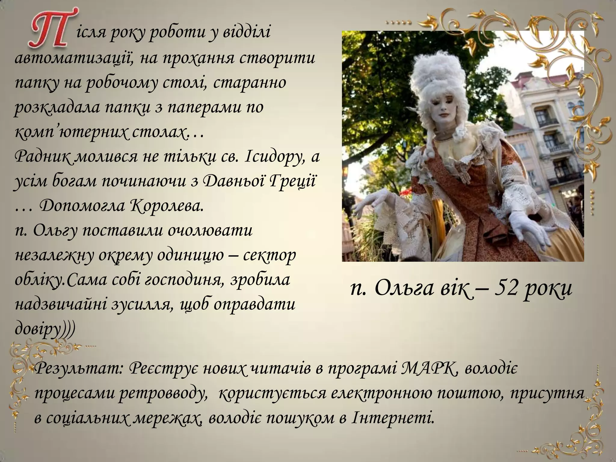 ісля року роботи у відділі
автоматизації, на прохання створити
папку на робочому столі, старанно
розкладала папки з паперами по
комп’ютерних столах…
Радник молився не тільки св. Ісидору, а
усім богам починаючи з Давньої Греції
… Допомогла Королева.
п. Ольгу поставили очолювати
незалежну окрему одиницю – сектор
обліку.Сама собі господиня, зробила       п. Ольга вік – 52 роки
надзвичайні зусилля, щоб оправдати
довіру)))
  Результат: Реєструє нових читачів в програмі МАРК, володіє
  процесами ретровводу, користується електронною поштою, присутня
  в соціальних мережах, володіє пошуком в Інтернеті.
 