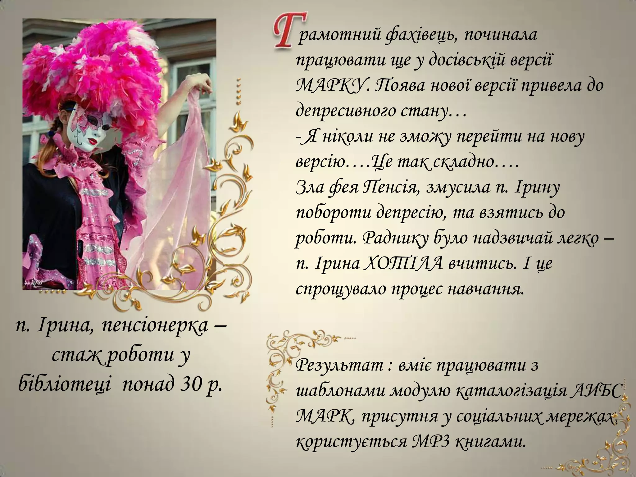 рамотний фахівець, починала
                          працювати ще у досівській версії
                          МАРКУ. Поява нової версії привела до
                          депресивного стану…
                          - Я ніколи не зможу перейти на нову
                          версію….Це так складно….
                          Зла фея Пенсія, змусила п. Ірину
                          побороти депресію, та взятись до
                          роботи. Раднику було надзвичай легко –
                          п. Ірина ХОТІЛА вчитись. І це
                          спрощувало процес навчання.
п. Ірина, пенсіонерка –
    стаж роботи у         Результат : вміє працювати з
бібліотеці понад 30 р.    шаблонами модулю каталогізація АИБС
                          МАРК, присутня у соціальних мережах,
                          користується МР3 книгами.
 