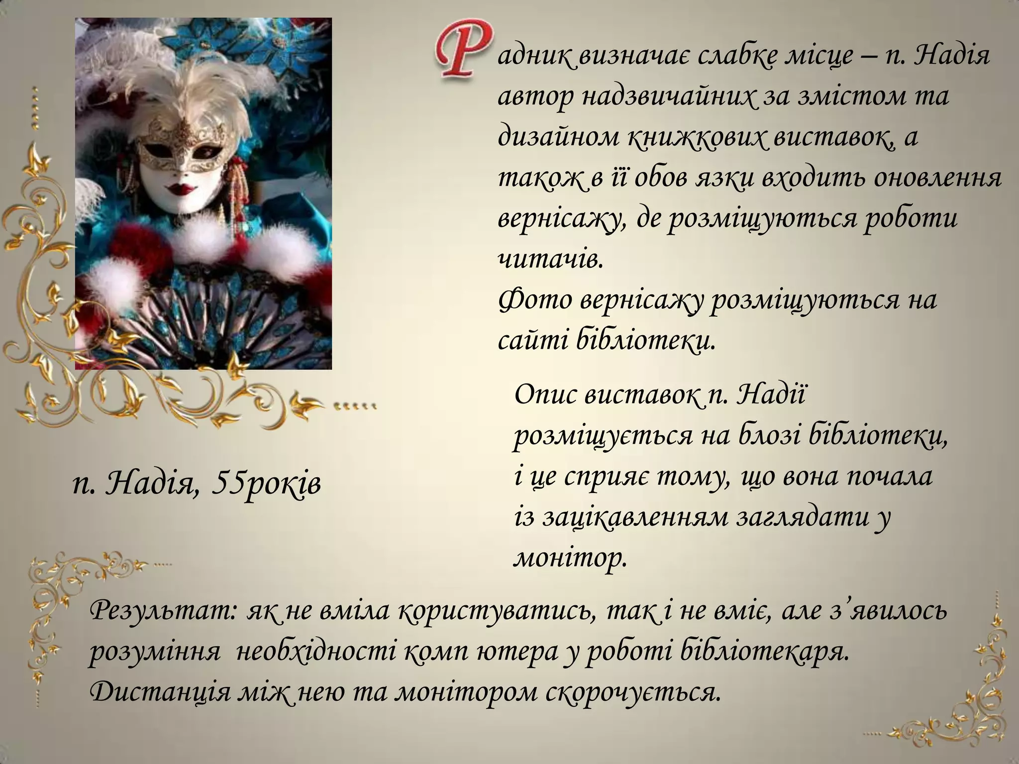 адник визначає слабке місце – п. Надія
                                автор надзвичайних за змістом та
                                дизайном книжкових виставок, а
                                також в її обов язки входить оновлення
                                вернісажу, де розміщуються роботи
                                читачів.
                                Фото вернісажу розміщуються на
                                сайті бібліотеки.
                                 Опис виставок п. Надії
                                 розміщується на блозі бібліотеки,
п. Надія, 55років                і це сприяє тому, що вона почала
                                 із зацікавленням заглядати у
                                 монітор.
 Результат: як не вміла користуватись, так і не вміє, але з’явилось
 розуміння необхідності комп ютера у роботі бібліотекаря.
 Дистанція між нею та монітором скорочується.
 