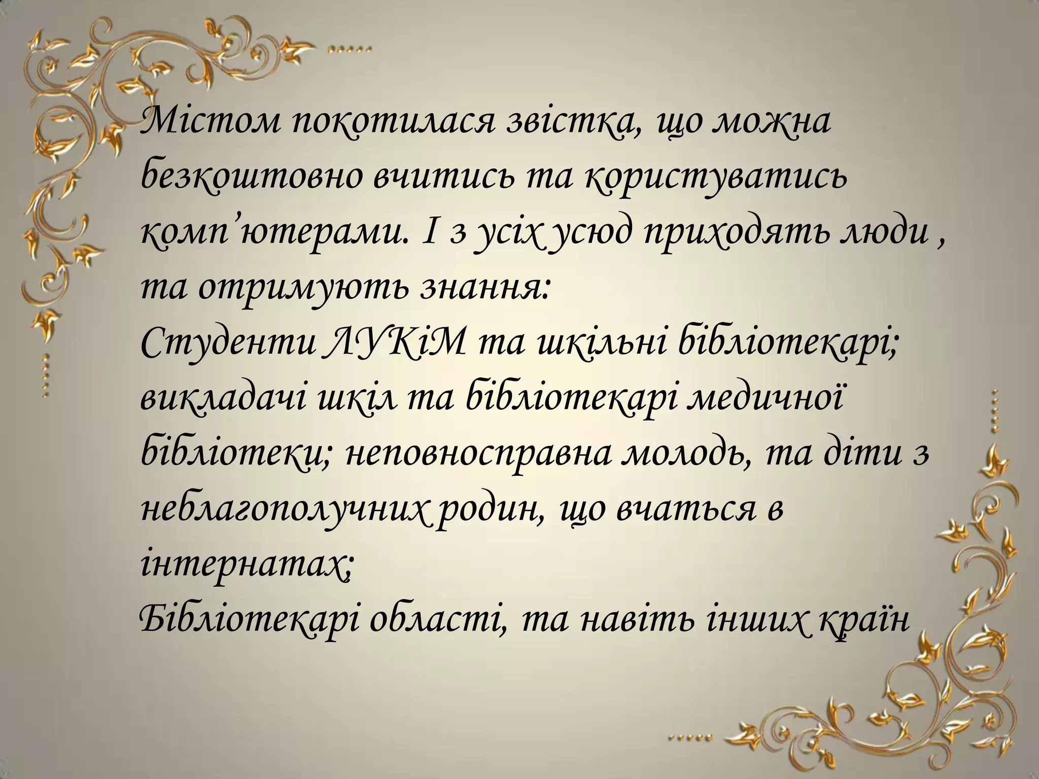 Містом покотилася звістка, що можна
безкоштовно вчитись та користуватись
комп’ютерами. І з усіх усюд приходять люди ,
та отримують знання:
Студенти ЛУКіМ та шкільні бібліотекарі;
викладачі шкіл та бібліотекарі медичної
бібліотеки; неповносправна молодь, та діти з
неблагополучних родин, що вчаться в
інтернатах;
Бібліотекарі області, та навіть інших країн
 