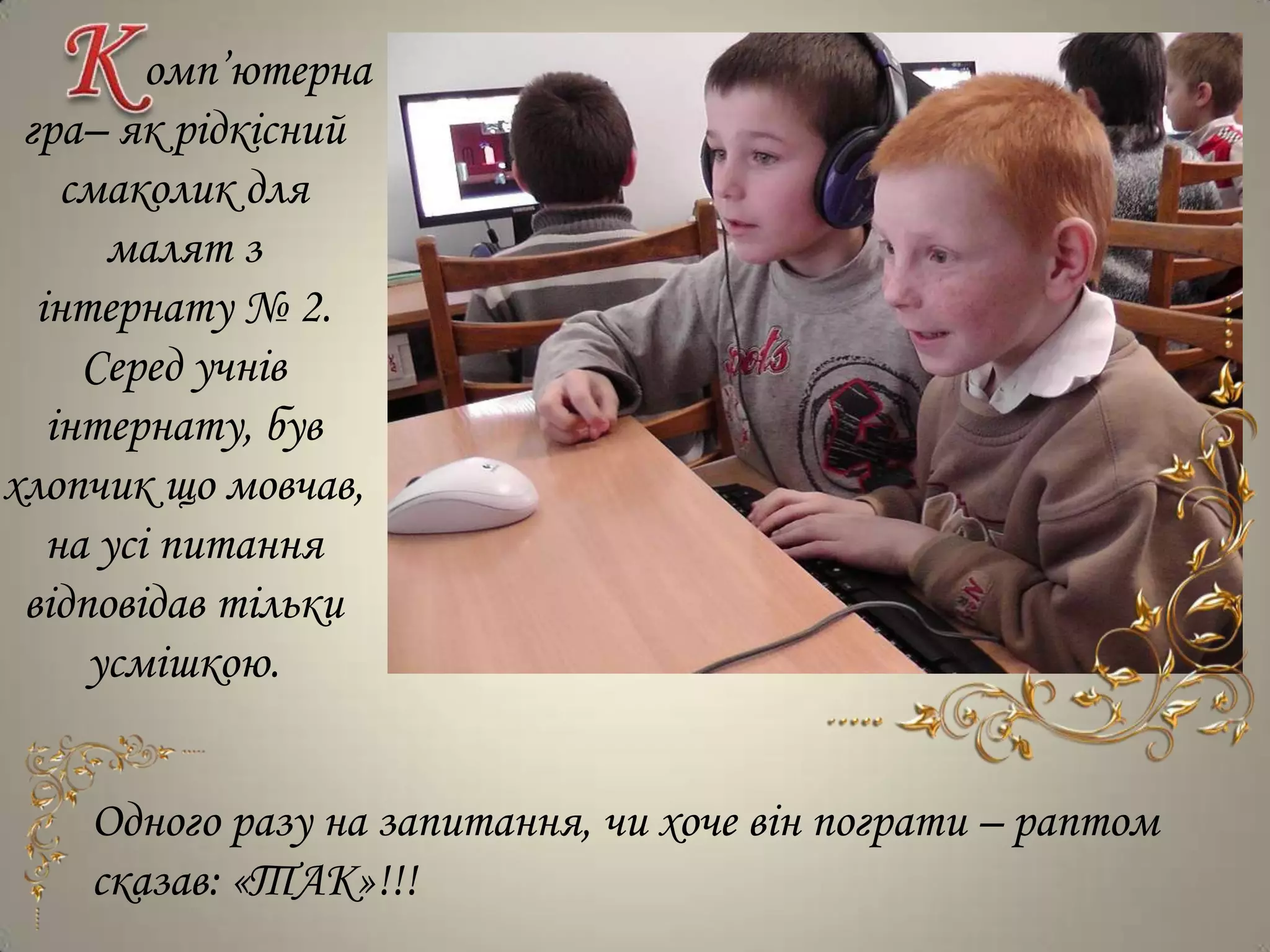 омп’ютерна
 гра– як рідкісний
    смаколик для
      малят з
  інтернату № 2.
     Серед учнів
   інтернату, був
хлопчик що мовчав,
   на усі питання
 відповідав тільки
     усмішкою.


    Одного разу на запитання, чи хоче він пограти – раптом
    сказав: «ТАК»!!!
 