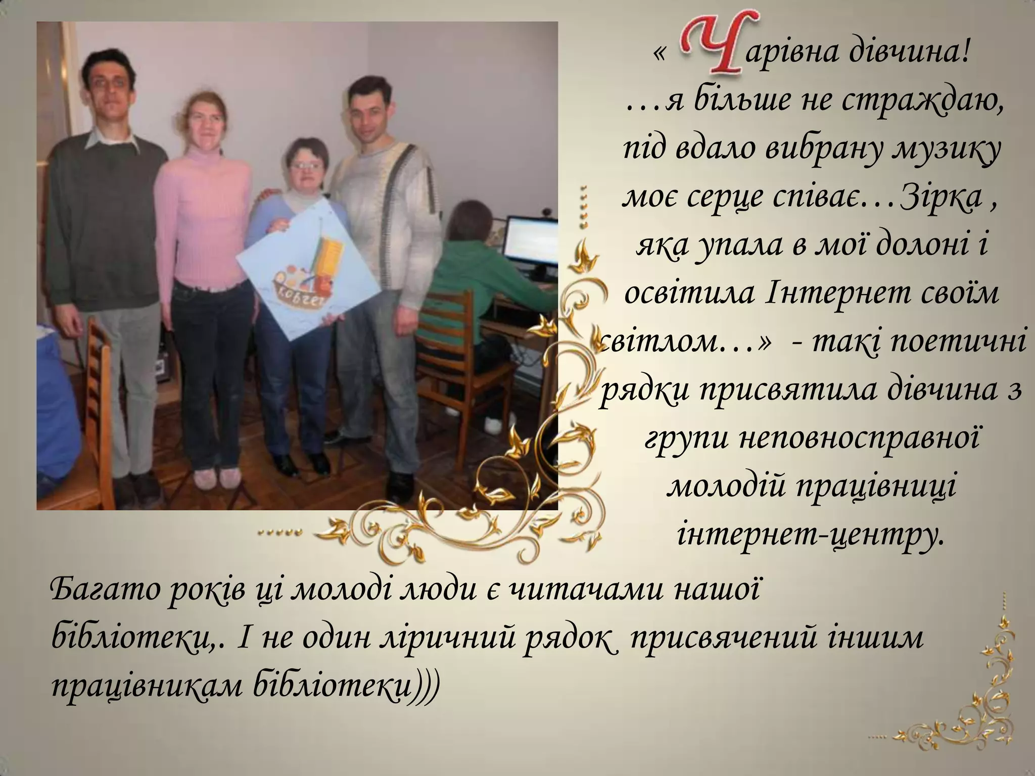 «     арівна дівчина!
                                      …я більше не страждаю,
                                      під вдало вибрану музику
                                      моє серце співає…Зірка ,
                                       яка упала в мої долоні і
                                      освітила Інтернет своїм
                                    світлом…» - такі поетичні
                                    рядки присвятила дівчина з
                                       групи неповносправної
                                          молодій працівниці
                                          інтернет-центру.
Багато років ці молоді люди є читачами нашої
бібліотеки,. І не один ліричний рядок присвячений іншим
працівникам бібліотеки)))
 