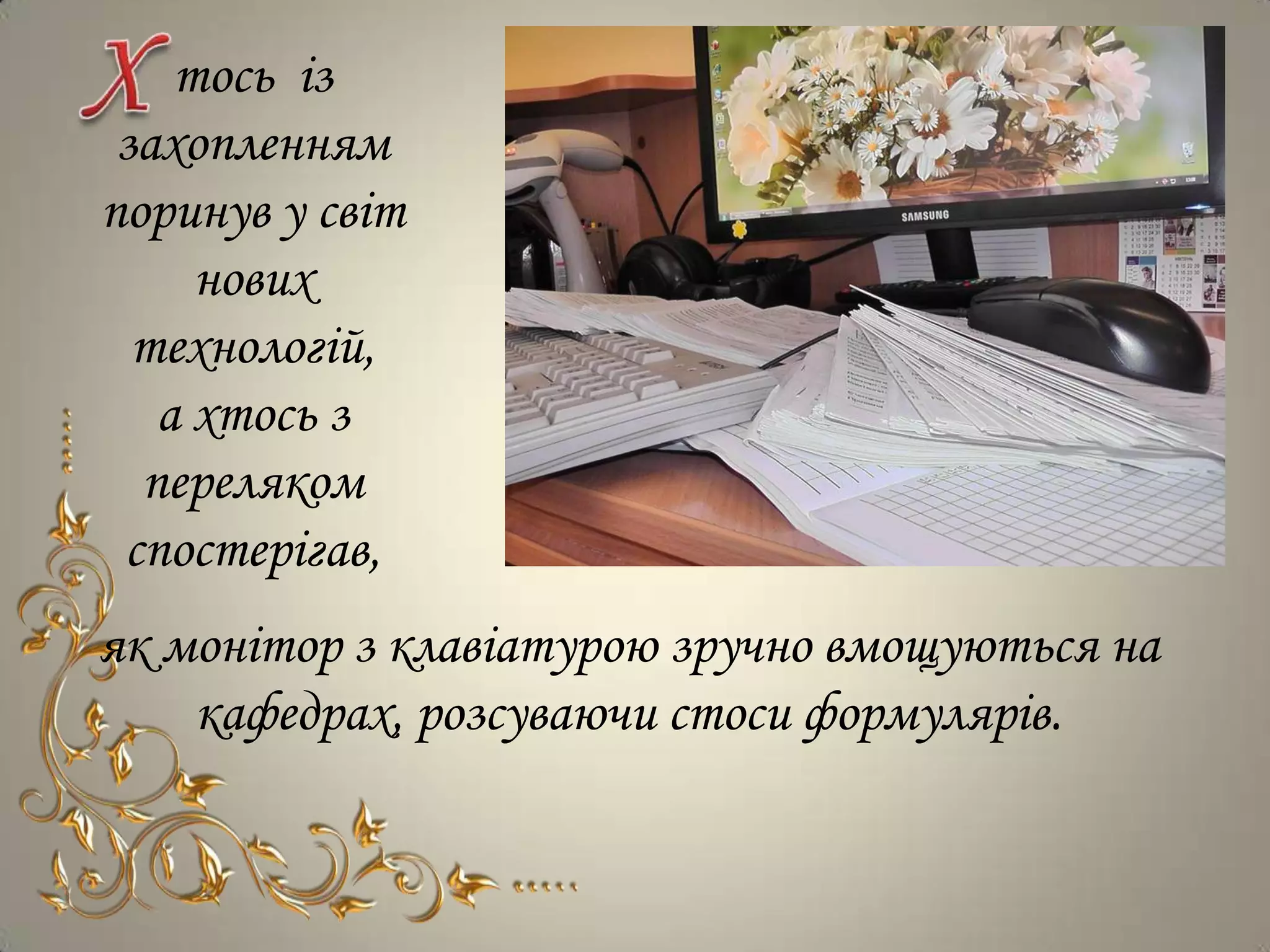 тось із
 захопленням
поринув у світ
     нових
  технологій,
   а хтось з
  переляком
 спостерігав,
як монітор з клавіатурою зручно вмощуються на
    кафедрах, розсуваючи стоси формулярів.
 
