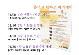 흥덕고 학부모 아카데미
04/09 1강 백창우 (시인, 가수)
시로 만나는 삶, 노래로 만나는 시

04/16 2강 이일훈(건축가)
사물과 사람 사이, 집보다 더 중요한 것

04/23 3강 정호승(시인)
내 인생에 용기가 되어 준 한 마디

04/30 4강 송용진(궁궐기행 작가)
송내관이 전해주는 재미있는 역사와 궁궐 이야기
 