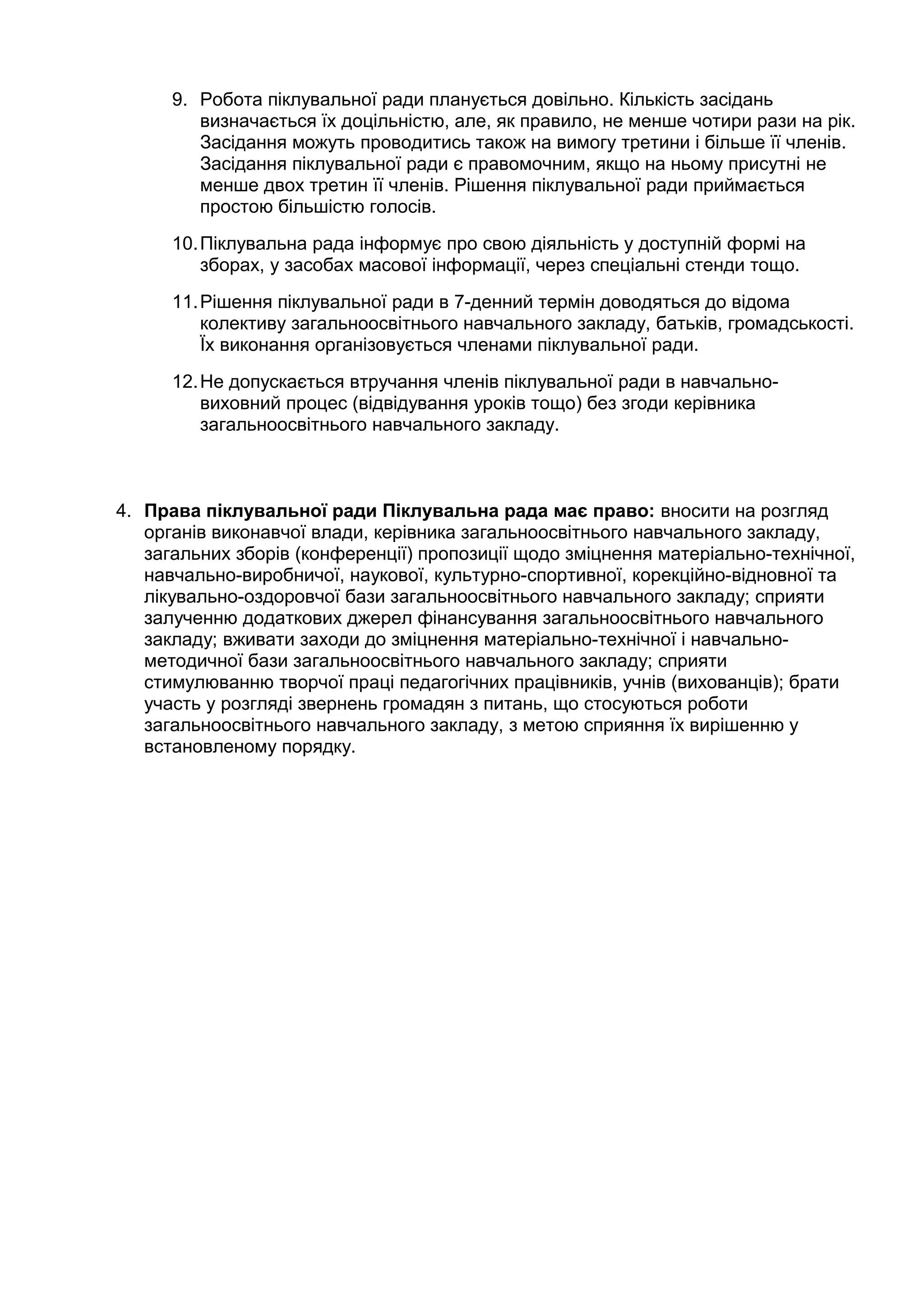9. Робота піклувальної ради планується довільно. Кількість засідань
         визначається їх доцільністю, але, як правило, не менше чотири рази на рік.
         Засідання можуть проводитись також на вимогу третини і більше її членів.
         Засідання піклувальної ради є правомочним, якщо на ньому присутні не
         менше двох третин її членів. Рішення піклувальної ради приймається
         простою більшістю голосів.
      10. Піклувальна рада інформує про свою діяльність у доступній формі на
          зборах, у засобах масової інформації, через спеціальні стенди тощо.
      11. Рішення піклувальної ради в 7-денний термін доводяться до відома
          колективу загальноосвітнього навчального закладу, батьків, громадськості.
          Їх виконання організовується членами піклувальної ради.
      12. Не допускається втручання членів піклувальної ради в навчально-
          виховний процес (відвідування уроків тощо) без згоди керівника
          загальноосвітнього навчального закладу.



4. Права піклувальної ради Піклувальна рада має право: вносити на розгляд
   органів виконавчої влади, керівника загальноосвітнього навчального закладу,
   загальних зборів (конференції) пропозиції щодо зміцнення матеріально-технічної,
   навчально-виробничої, наукової, культурно-спортивної, корекційно-відновної та
   лікувально-оздоровчої бази загальноосвітнього навчального закладу; сприяти
   залученню додаткових джерел фінансування загальноосвітнього навчального
   закладу; вживати заходи до зміцнення матеріально-технічної і навчально-
   методичної бази загальноосвітнього навчального закладу; сприяти
   стимулюванню творчої праці педагогічних працівників, учнів (вихованців); брати
   участь у розгляді звернень громадян з питань, що стосуються роботи
   загальноосвітнього навчального закладу, з метою сприяння їх вирішенню у
   встановленому порядку.
 