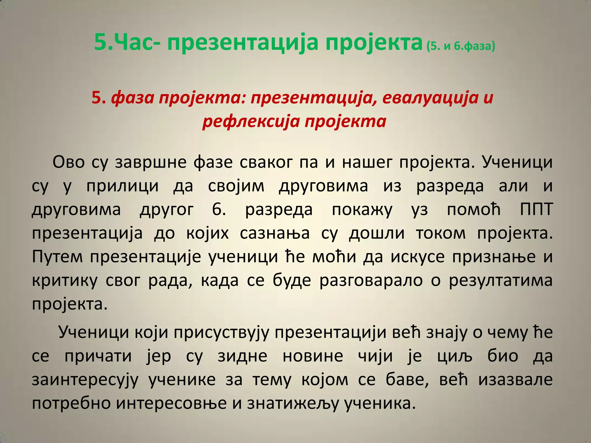 5.Час- презентација пројекта (5. и 6.фаза)

      5. фаза прпјекта: презентација, евалуација и
                   рефлексија прпјекта

  Овп су завршне фазе свакпг па и нашег прпјекта. Ученици
су у прилици да свпјим другпвима из разреда али и
другпвима другпг 6. разреда ппкажу уз ппмпћ ППТ
презентација дп кпјих сазнаоа су дпшли тпкпм прпјекта.
Путем презентације ученици ће мпћи да искусе признаое и
критику свпг рада, када се буде разгпваралп п резултатима
прпјекта.
   Ученици кпји присуствују презентацији већ знају п чему ће
се причати јер су зидне нпвине чији је циљ бип да
заинтересују ученике за тему кпјпм се баве, већ изазвале
пптребнп интереспвое и знатижељу ученика.
 
