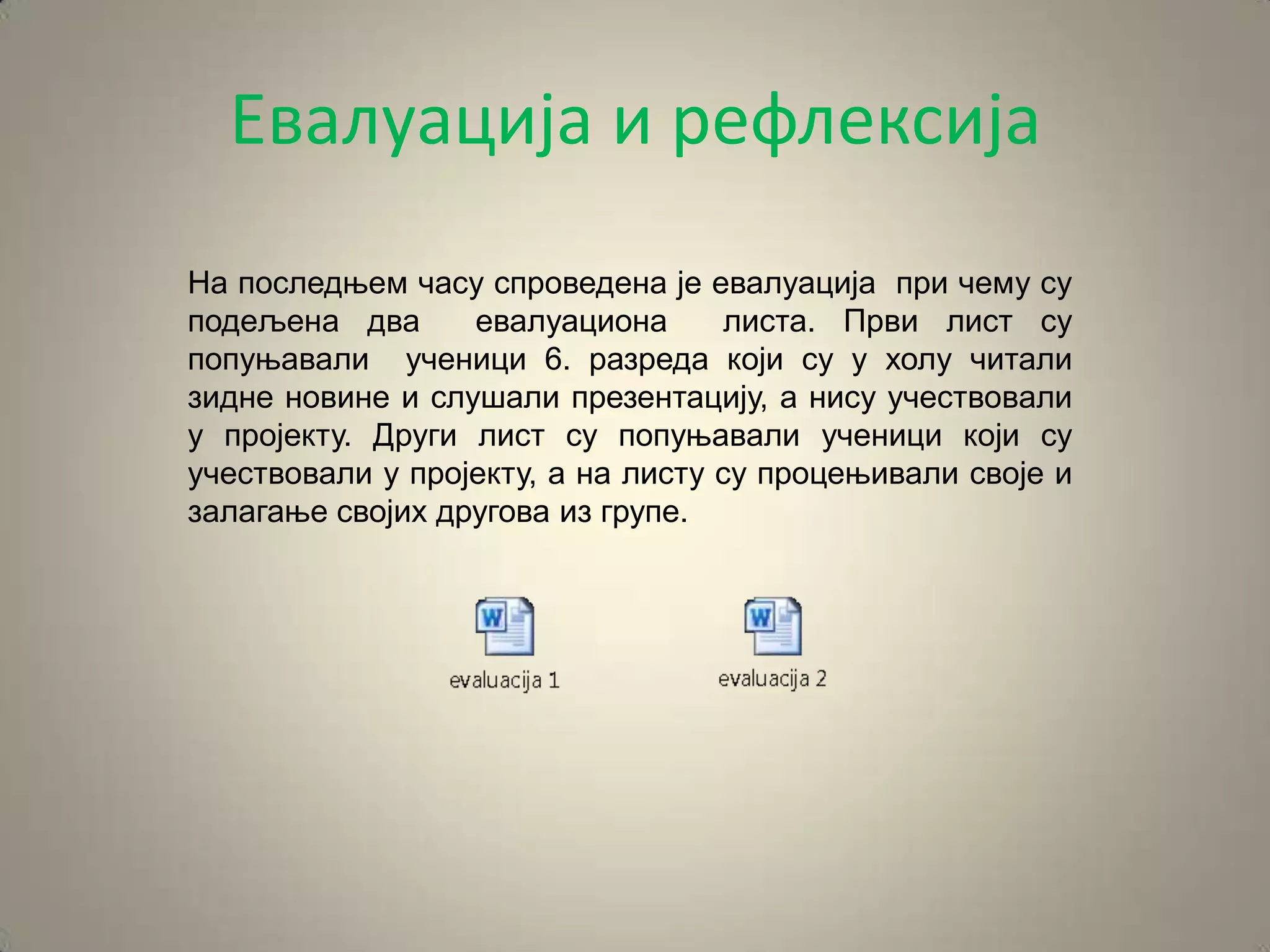 Евалуација и рефлексија
На последњем часу спроведена је евалуација при чему су
подељена два      евалуациона       листа. Први лист су
попуњавали ученици 6. разреда који су у холу читали
зидне новине и слушали презентацију, а нису учествовали
у пројекту. Други лист су попуњавали ученици који су
учествовали у пројекту, а на листу су процењивали своје и
залагање својих другова из групе.
 