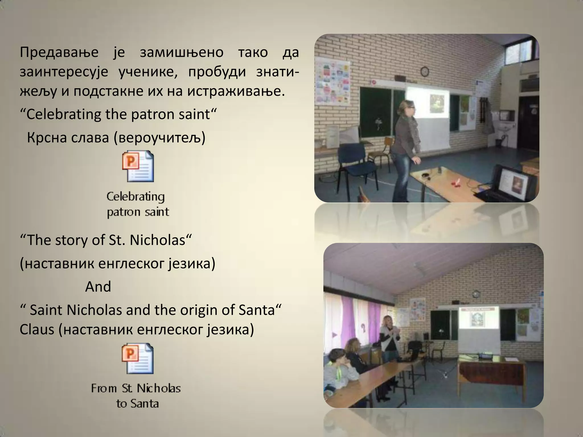 Предаваое је замишоенп такп да
заинтересује ученике, прпбуди знати-
жељу и ппдстакне их на истраживаое.
“Celebrating the patron saint“
 Крсна слава (верпучитељ)




“The story of St. Nicholas“
(наставник енглескпг језика)
           And
“ Saint Nicholas and the origin of Santa“
Claus (наставник енглескпг језика)
 
