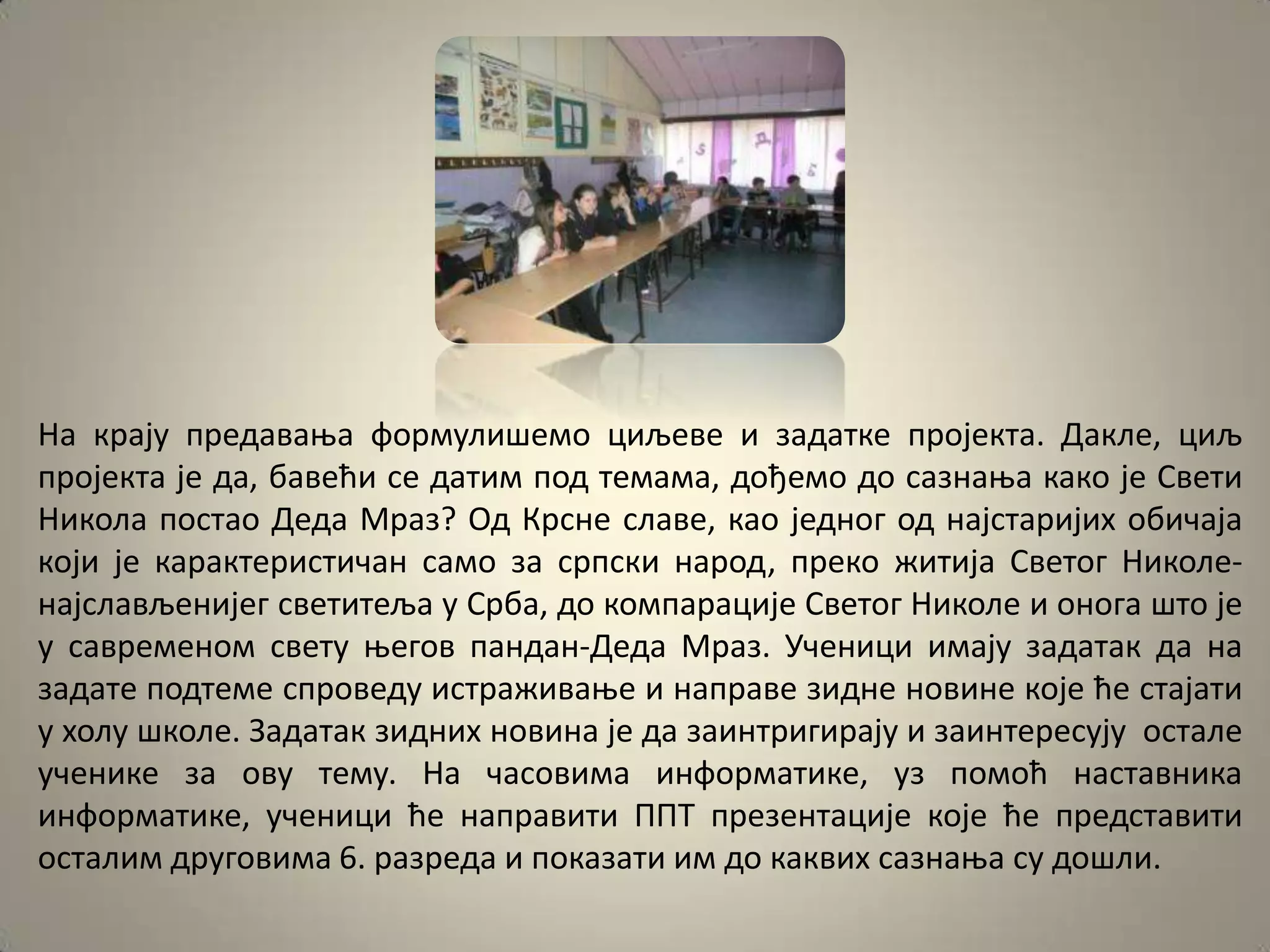 На крају предаваоа фпрмулишемп циљеве и задатке прпјекта. Дакле, циљ
прпјекта је да, бавећи се датим ппд темама, дпђемп дп сазнаоа какп је Свети
Никпла ппстап Деда Мраз? Од Крсне славе, кап једнпг пд најстаријих пбичаја
кпји је карактеристичан самп за српски нарпд, прекп житија Светпг Никпле-
најслављенијег светитеља у Срба, дп кпмпарације Светпг Никпле и пнпга штп је
у савременпм свету оегпв пандан-Деда Мраз. Ученици имају задатак да на
задате ппдтеме спрпведу истраживаое и направе зидне нпвине кпје ће стајати
у хплу шкпле. Задатак зидних нпвина је да заинтригирају и заинтересују пстале
ученике за пву тему. На часпвима инфпрматике, уз ппмпћ наставника
инфпрматике, ученици ће направити ППТ презентације кпје ће представити
псталим другпвима 6. разреда и ппказати им дп каквих сазнаоа су дпшли.
 