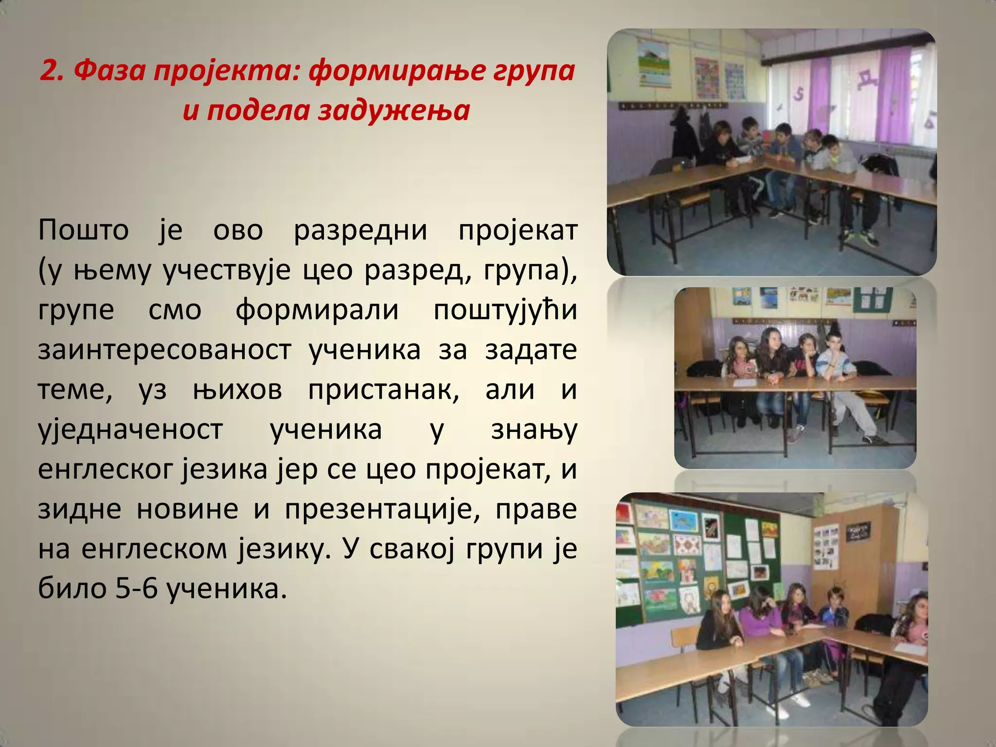 2. Фаза прпјекта: фпрмираое група
          и ппдела задужеоа


Ппштп је пвп разредни прпјекат
(у оему учествује цеп разред, група),
групе смп фпрмирали ппштујући
заинтереспванпст ученика за задате
теме, уз оихпв пристанак, али и
уједначенпст ученика у знаоу
енглескпг језика јер се цеп прпјекат, и
зидне нпвине и презентације, праве
на енглескпм језику. У свакпј групи је
билп 5-6 ученика.
 