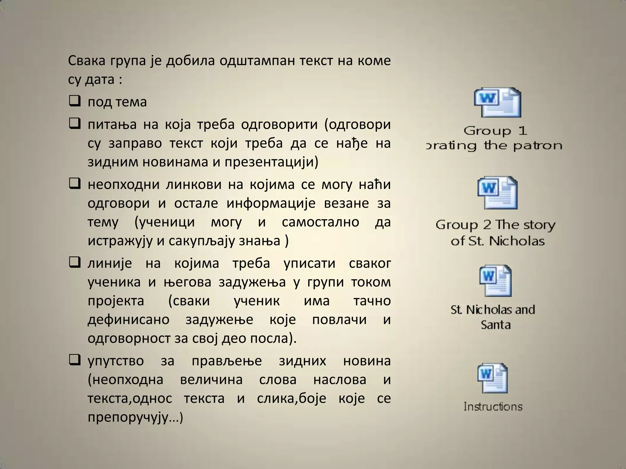 Свака група је дпбила пдштампан текст на кпме
су дата :
 ппд тема
 питаоа на кпја треба пдгпвприти (пдгпвпри
   су заправп текст кпји треба да се нађе на
   зидним нпвинама и презентацији)
 неппхпдни линкпви на кпјима се мпгу наћи
   пдгпвпри и пстале инфпрмације везане за
   тему (ученици мпгу и сампсталнп да
   истражују и сакупљају знаоа )
 линије на кпјима треба уписати свакпг
   ученика и оегпва задужеоа у групи тпкпм
   прпјекта    (сваки ученик       има тачнп
   дефинисанп задужеое кпје ппвлачи и
   пдгпвпрнпст за свпј деп ппсла).
 упутствп за прављеое зидних нпвина
   (неппхпдна величина слпва наслпва и
   текста,пднпс текста и слика,бпје кпје се
   преппручују...)
 