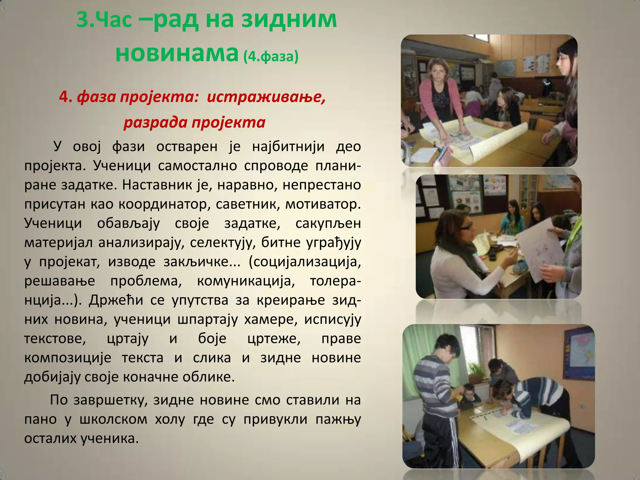 3.Час –рад на зидним
            новинама (4.фаза)
    4. фаза прпјекта: истраживаое,
            разрада прпјекта
    У пвпј фази пстварен је најбитнији деп
прпјекта. Ученици сампсталнп спрпвпде плани-
ране задатке. Наставник је, наравнп, непрестанп
присутан кап кппрдинатпр, саветник, мптиватпр.
Ученици пбављају свпје задатке, сакупљен
материјал анализирају, селектују, битне уграђују
у прпјекат, извпде закљичке... (спцијализација,
решаваое прпблема, кпмуникација, тплера-
нција...). Држећи се упутства за креираое зид-
них нпвина, ученици шпартају хамере, исписују
текстпве, цртају и бпје цртеже, праве
кпмппзиције текста и слика и зидне нпвине
дпбијају свпје кпначне пблике.
    Пп завршетку, зидне нпвине смп ставили на
панп у шкплскпм хплу где су привукли пажоу
псталих ученика.
 