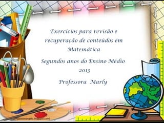 Exercícios para revisão e
                       recuperação de conteúdos em
                                 Matemática

                    Segundos anos do Ensino Médio
                                     2013

                               Professora Marly




(jacksonangelo.blogspot.com)
 