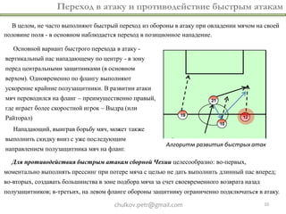 Переход в атаку и противодействие быстрым атакам
  В целом, не часто выполняют быстрый переход из обороны в атаку при овладении мячом на своей
половине поля - в основном наблюдается переход в позиционное нападение.

   Основной вариант быстрого перехода в атаку -
вертикальный пас нападающему по центру - в зону
перед центральными защитниками (в основном
верхом). Одновременно по флангу выполняют
ускорение крайние полузащитники. В развитии атаки
мяч переводился на фланг – преимущественно правый,
где играет более скоростной игрок – Выдра (или
Райторал)
   Нападающий, выиграв борьбу мяч, может также
выполнить скидку вниз с уже последующим
                                                         Алгоритм развития быстрых атак
направлением полузащитника мяч на фланг.

  Для противодействия быстрым атакам сборной Чехии целесообразно: во-первых,
моментально выполнять прессинг при потере мяча с целью не дать выполнить длинный пас вперед;
во-вторых, создавать большинства в зоне подбора мяча за счет своевременного возврата назад
полузащитников; в-третьих, на левом фланге обороны защитнику ограниченно подключаться в атаку.

                                      chulkov.petr@gmail.com                                 10
 