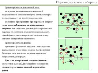 Переход из атаки в оборону
  При потере мяча в центральной зоне:
  на игрока с мячом выдвигается опорный
полузащитник и ближайший игрок, который потерял
мяч или передачу на которого перехватили.
  Свободное пространство при переходе в оборону
чаще всего наблюдается на правом фланге
обороны. Как следствие, рекомендуется при быстром
переходе из обороны в атаку активно использовать
левый фланг атаки одновременно насыщая центр,
отвлекая центральных защитников.
  При потере мяча на фланге:
  применяют фланговый прессинг - как следствие
расположения в зоне атаки команда быстро создает
большинство в зоне мяча, закрывая возможные
направления для передач.
  При этом центральный защитник выходит
достаточно высоко для страховки - возможен в
данном случае выход длинной передачей на
                                                                         17
фланг
 