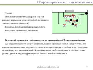 Оборона при стандартных положениях


  Угловые
  Применяют зонный метод обороны - игроки
занимают следующие зоны в штрафной (независимо
от фланга выполнения подачи)
  Штрафные и свободные удары с подачей мяча
  Аналогично применяют зонный метод



   Возможный вариант для создания опасности у ворот сборной Чехии при стандартах
   Для создания опасности у ворот соперника, когда он применяет зонный метод обороны при
стандартных положениях, используется рывок атакующего игрока из глубины в зону соперника,
который хуже всего играет головой. В данной ситуации наиболее предпочтителен при подачи
угловых рывок в зону, которую закрывает Кадлец - зона ближней штанги.




                                    chulkov.petr@gmail.com                                18
 