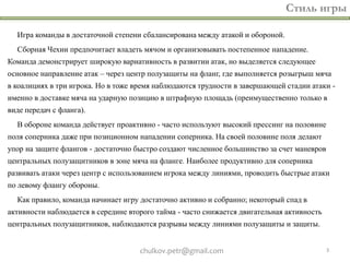 Стиль игры

  Игра команды в достаточной степени сбалансирована между атакой и обороной.
  Сборная Чехии предпочитает владеть мячом и организовывать постепенное нападение.
Команда демонстрирует широкую вариативность в развитии атак, но выделяется следующее
основное направление атак – через центр полузащиты на фланг, где выполняется розыгрыш мяча
в коалициях в три игрока. Но в тоже время наблюдаются трудности в завершающей стадии атаки -
именно в доставке мяча на ударную позицию в штрафную площадь (преимущественно только в
виде передач с фланга).
  В обороне команда действует проактивно - часто используют высокий прессинг на половине
поля соперника даже при позиционном нападении соперника. На своей половине поля делают
упор на защите флангов - достаточно быстро создают численное большинство за счет маневров
центральных полузащитников в зоне мяча на фланге. Наиболее продуктивно для соперника
развивать атаки через центр с использованием игрока между линиями, проводить быстрые атаки
по левому флангу обороны.
  Как правило, команда начинает игру достаточно активно и собранно; некоторый спад в
активности наблюдается в середине второго тайма - часто снижается двигательная активность
центральных полузащитников, наблюдаются разрывы между линиями полузащиты и защиты.


                                     chulkov.petr@gmail.com                                 3
 