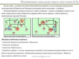 Позиционное нападение: игра в зоне атаки (1/2)
  В зоне атаки – создание численного большинства на фланге за счет смещения центрального
полузащитника (Плашила или Росицки) и розыгрыш мяча в коалициях - в тройках.
  Основной вариант создания опасности у ворот соперника – подачи в штрафную с фланга (все
мячи в прошедших играх отборочного турнира забили после передач с левого фланга) и
проникающие передачи Росицки.




   игра в зоне атаки на левом фланге    игра в зоне атаки на правом фланге

Маневры-комбинации на фланге:
* забегание Плашила (скрещивание с Ирачеком)
* забегание Лимберски
* забегание Гебре Селасси
* передачи в прорыв - за спину защитникам на крайнего полузащитника (применяются если на
фланге играет полузащитник, обладающий хорошими скоростными качествами - Выдра на
правом фланге, Крейчи на левом).       chulkov.petr@gmail.com                              7
 