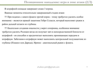 Позиционное нападение: игра в зоне атаки (2/2)

  В штрафной площади завершают атаки 3 игрока.
  Важные моменты относительно завершающей стадии атаки:
  !!! При подачах с левого фланга третий игрок - этому требуется уделить особое
внимание - является правый защитник Гебре Селасси, который выполняет рывок в
район дальней штанги из глубины.
  !!! Касательно создания опасности у ворот соперника, особенное внимание
требуется уделить Росицки когда он получает мяч в непосредственной близости от
штрафной - он способен и предпочитает выполнять проникающие передачи в
штрафную. Забегания в штрафную может выполнить центральный полузащитник из
глубины (Плашил или Дарида), Ирачек - диагональный рывок с фланга.




                                   chulkov.petr@gmail.com                         8
 