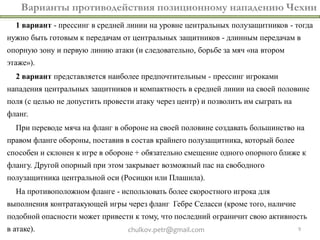 Варианты противодействия позиционному нападению Чехии
  1 вариант - прессинг в средней линии на уровне центральных полузащитников - тогда
нужно быть готовым к передачам от центральных защитников - длинным передачам в
опорную зону и первую линию атаки (и следовательно, борьбе за мяч «на втором
этаже»).
  2 вариант представляется наиболее предпочтительным - прессинг игроками
нападения центральных защитников и компактность в средней линии на своей половине
поля (с целью не допустить провести атаку через центр) и позволить им сыграть на
фланг.
  При переводе мяча на фланг в обороне на своей половине создавать большинство на
правом фланге обороны, поставив в состав крайнего полузащитника, который более
способен и склонен к игре в обороне + обязательно смещение одного опорного ближе к
флангу. Другой опорный при этом закрывает возможный пас на свободного
полузащитника центральной оси (Росицки или Плашила).
  На противоположном фланге - использовать более скоростного игрока для
выполнения контратакующей игры через фланг Гебре Селасси (кроме того, наличие
подобной опасности может привести к тому, что последний ограничит свою активность
в атаке).                        chulkov.petr@gmail.com                            9
 